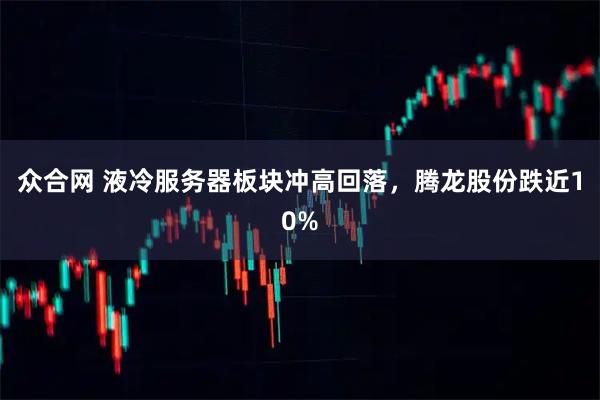 众合网 液冷服务器板块冲高回落，腾龙股份跌近10%