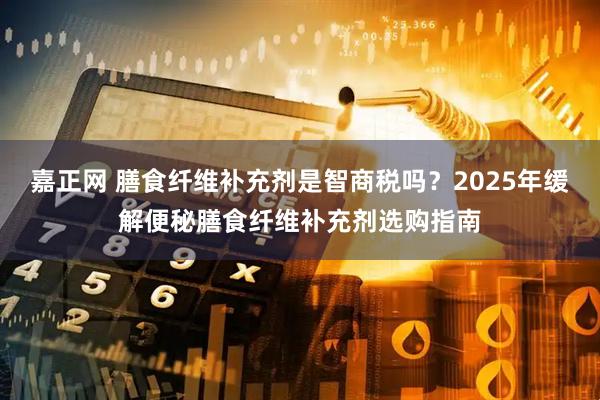 嘉正网 膳食纤维补充剂是智商税吗?2025年缓解便秘膳食纤维补充剂选购指南