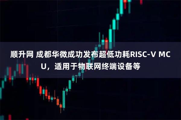 顺升网 成都华微成功发布超低功耗RISC-V MCU,适用于物联网终端设备等