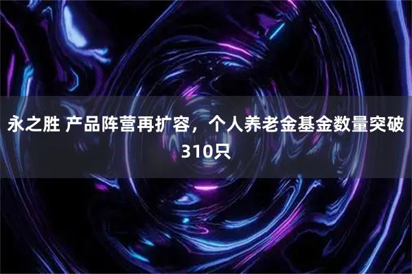 永之胜 产品阵营再扩容，个人养老金基金数量突破310只