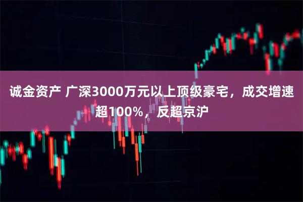 诚金资产 广深3000万元以上顶级豪宅,成交增速超100%,反超京沪
