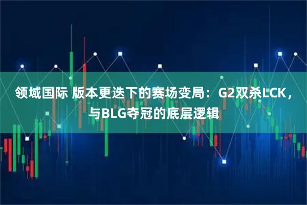 领域国际 版本更迭下的赛场变局：G2双杀LCK，与BLG夺冠的底层逻辑