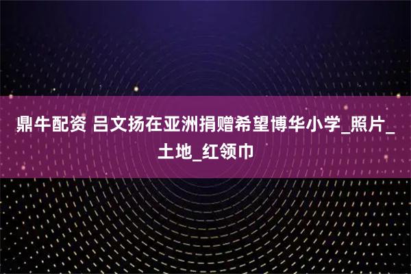 鼎牛配资 吕文扬在亚洲捐赠希望博华小学_照片_土地_红领巾