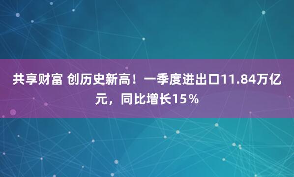 共享财富 创历史新高！一季度进出口11.84万亿元，同比增长15％
