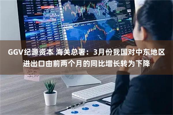 GGV纪源资本 海关总署：3月份我国对中东地区进出口由前两个月的同比增长转为下降