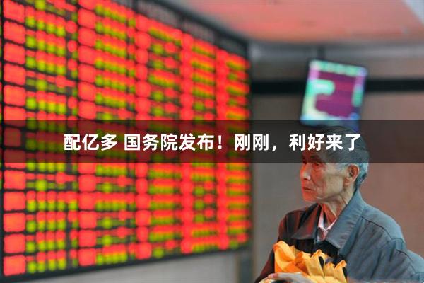 配亿多 国务院发布！刚刚，利好来了
