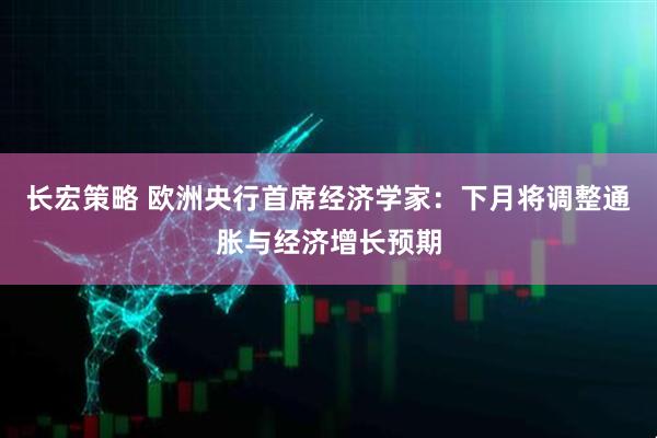 长宏策略 欧洲央行首席经济学家：下月将调整通胀与经济增长预期
