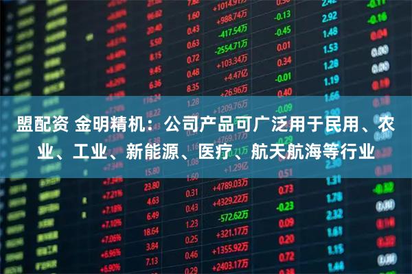 盟配资 金明精机：公司产品可广泛用于民用、农业、工业、新能源、医疗、航天航海等行业