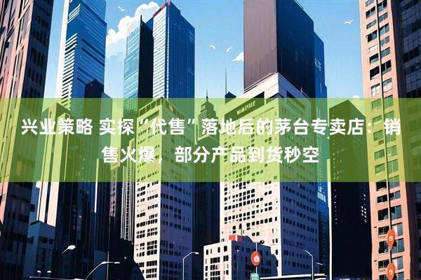 兴业策略 实探“代售”落地后的茅台专卖店：销售火爆，部分产品到货秒空