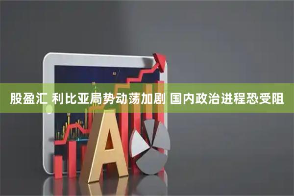 股盈汇 利比亚局势动荡加剧 国内政治进程恐受阻