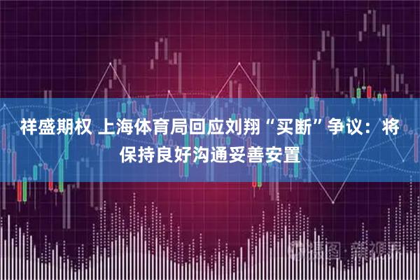 祥盛期权 上海体育局回应刘翔“买断”争议：将保持良好沟通妥善安置