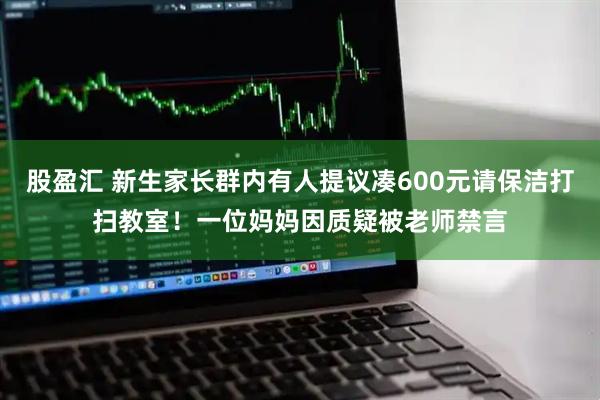 股盈汇 新生家长群内有人提议凑600元请保洁打扫教室！一位妈妈因质疑被老师禁言