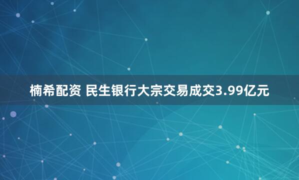 楠希配资 民生银行大宗交易成交3.99亿元